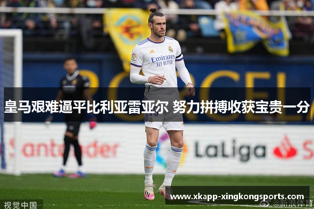 皇马艰难逼平比利亚雷亚尔 努力拼搏收获宝贵一分