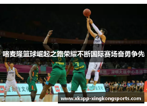 喀麦隆篮球崛起之路荣耀不断国际赛场奋勇争先