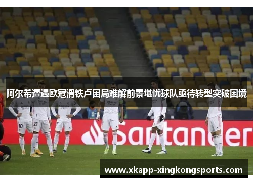 阿尔希遭遇欧冠滑铁卢困局难解前景堪忧球队亟待转型突破困境